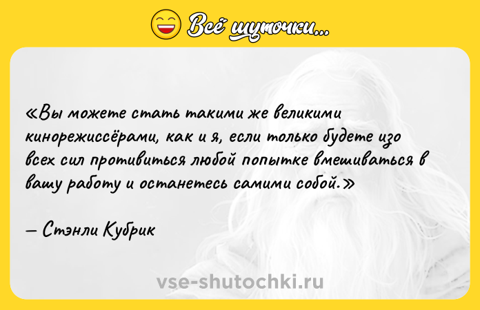 Цитата: Вы можете стать такими же великими кинорежиссёрами, как и я, если только будете изо всех сил противиться любой попытке вмешиваться в вашу работу и останетесь самими собой.Стэнли Кубрик