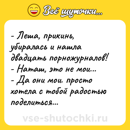 Шутка: - Леша, прикинь, убиралась и нашла двадцать порножурналов!<br>- Наташ, это не мои...<br>- Да они мои. просто хотела с тобой радостью поделиться...