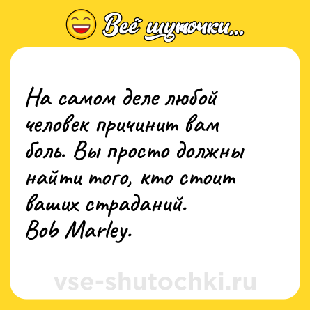 Шутка: На самом деле любой человек причинит вам боль. Вы просто должны найти того, кто стоит ваших страданий. <br>Bob Marley.