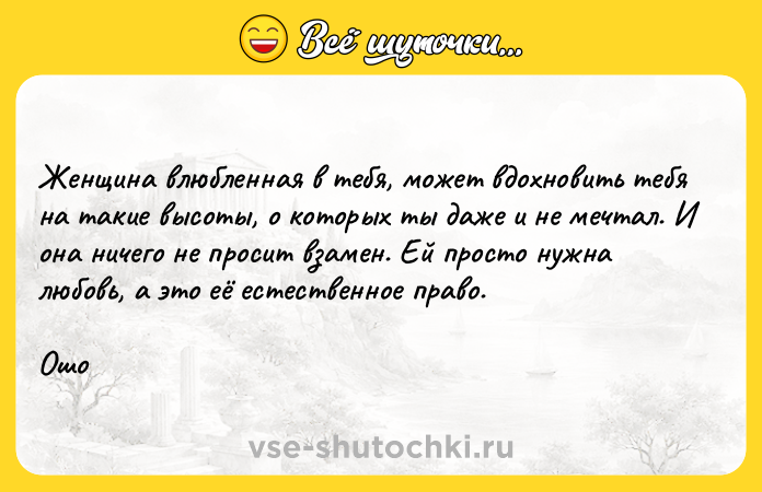 Цитата: Женщина влюбленная в тебя, может вдохновить тебя на такие высоты, о которых ты даже и не мечтал. И она ничего не просит взамен. Ей просто нужна любовь, а это её естественное право.Ошо
