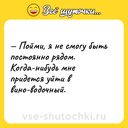 Шутка: — Пойми, я не смогу быть постоянно рядом. Когда-нибудь мне придется уйти в вино-водочный.