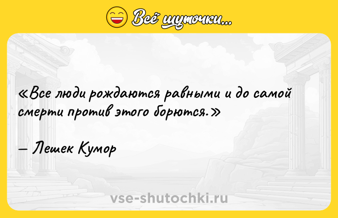 Цитата: Все люди рождаются равными и до самой смерти против этого борются.Лешек Кумор