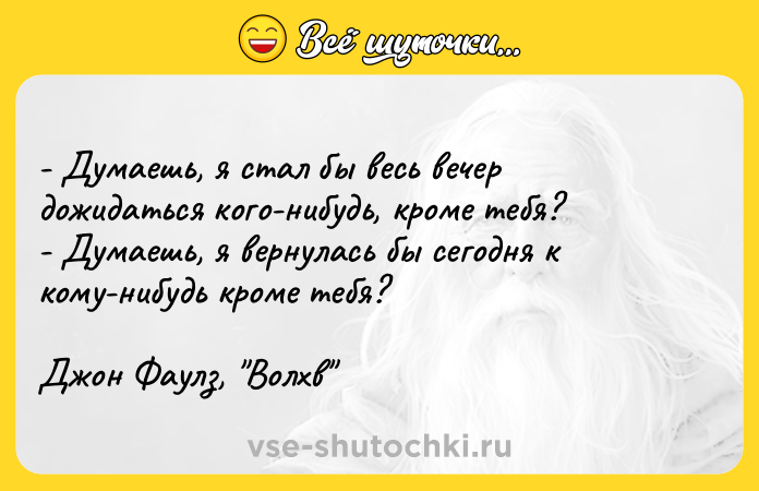 Цитата: - Думаешь, я стал бы весь вечер дожидаться кого-нибудь, кроме тебя?- Думаешь, я вернулась бы сегодня к кому-нибудь кроме тебя?Джон Фаулз, Волхв