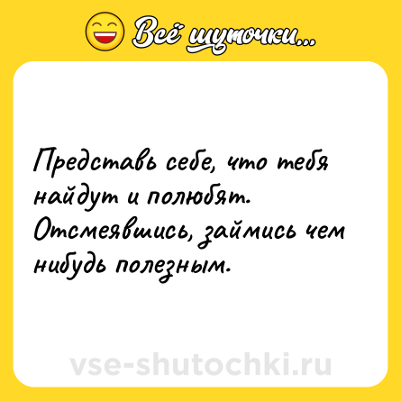 Шутка: Представь себе, что тебя найдут и полюбят. Отсмеявшись, займись чем нибудь полезным.