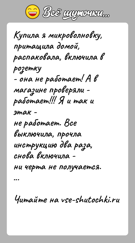 История: Купила я микроволновку, притащила домой, распаковала, включила в розетку- она не работает! А в магазине проверяли - работает!!! Я и