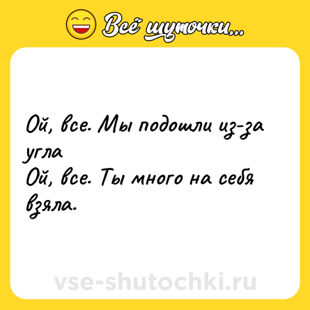 Шутка: Ой, все. Мы подошли из-за угла <br>Ой, все. Ты много на себя взяла.