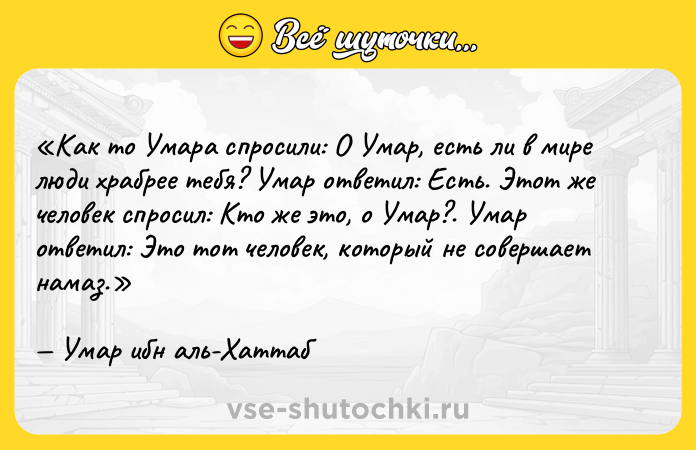 Цитата: Как то Умара спросили: О Умар, есть ли в мире люди храбрее тебя? Умар ответил: Есть . Этот же человек спросил: Кто же это, о Умар? . Умар ответил: Это тот человек, который не совершает намаз . Умар ибн аль-Хаттаб