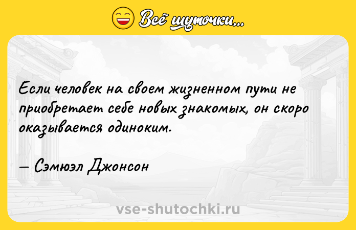 Цитата: Если человек на своем жизненном пути не приобретает себе новых знакомых, он скоро оказывается одиноким. Сэмюэл Джонсон