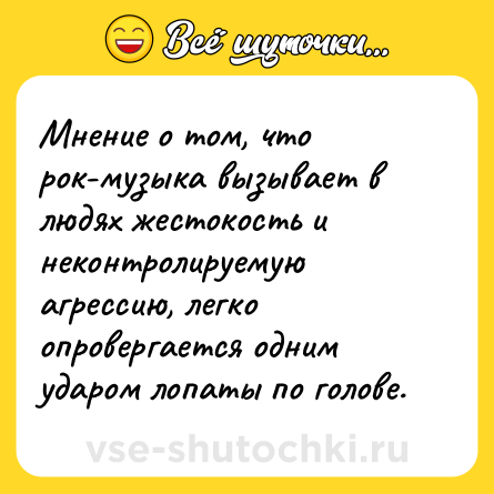 Шутка: Мнение о том, что рок-музыка вызывает в людях жестокость и неконтролируемую агрессию, легко опровергается одним ударом лопаты по голове.