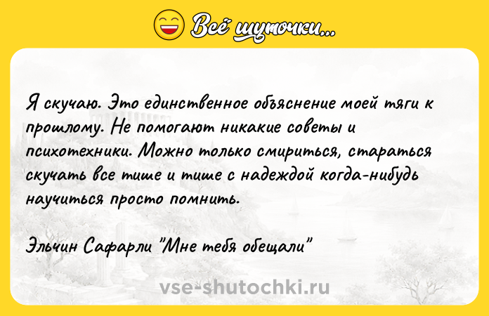 Цитата: Я скучаю. Это единственное объяснение моей тяги к прошлому. Не помогают никакие советы и психотехники. Можно только смириться, стараться скучать все тише и тише с надеждой когда-нибудь научиться просто помнить.Эльчин Сафарли Мне тебя обещали