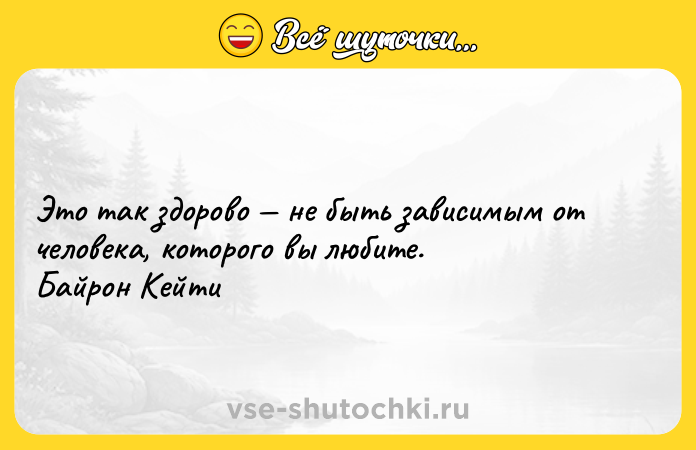 Цитата: Это так здорово не быть зависимым от человека, которого вы любите. Байрон Кейти
