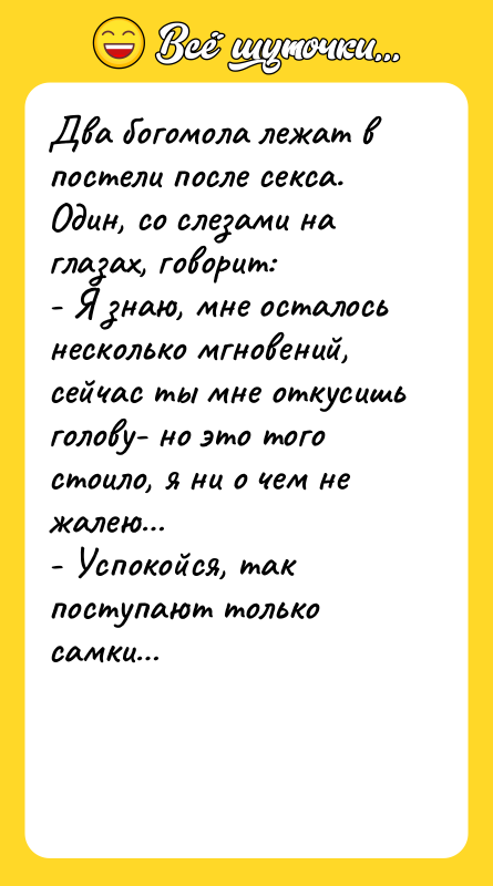 Шутка: Два богомола лежат в постели после секса. Один, со слезами на глазах, говорит:- Я знаю, мне осталось несколько мгновений, сейчас ты мне откусишь голову- но это того стоило, я ни о чем не жалею - Успокойся, так поступают только самки