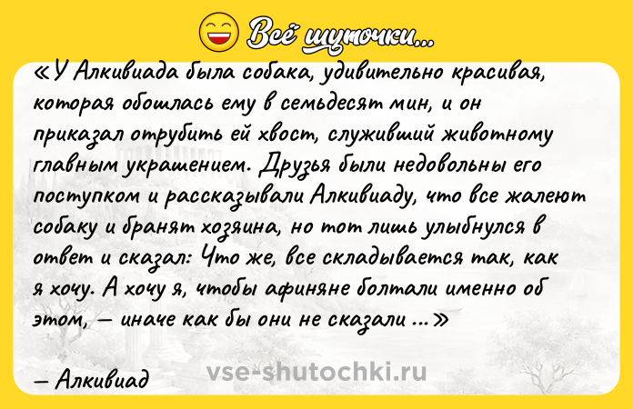 Цитата: У Алкивиада была собака, удивительно красивая, которая обошлась ему в семьдесят мин, и он приказал отрубить ей хвост, служивший животному главным украшением. Друзья были недовольны его поступком и рассказывали Алкивиаду, что все жалеют собаку и бранят хозяина, но тот лишь улыбнулся в ответ и сказал: Что же, все складывается так, как я хочу. А хочу я, чтобы афиняне болтали именно об этом, иначе как бы они не сказали обо мне чего-нибудь похуже! Алкивиад