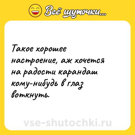 Шутка: Такое хорошее настроение, аж хочется на радости карандаш кому-нибудь в глаз воткнуть.