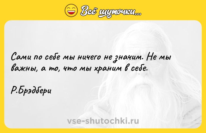 Цитата: Сами по себе мы ничего не значим. Не мы важны, а то, что мы храним в себе. Р.Брэдбери