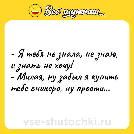 Шутка: - Я тебя не знала, не знаю, и знать не хочу!<br>- Милая, ну забыл я купить тебе сникерс, ну прости...