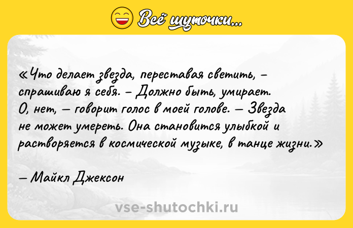 Цитата: Что делает звезда, переставая светить, спрашиваю я себя. Должно быть, умирает . О, нет, говорит голос в моей голове. Звезда не может умереть. Она становится улыбкой и растворяется в космической музыке, в танце жизни .Майкл Джексон