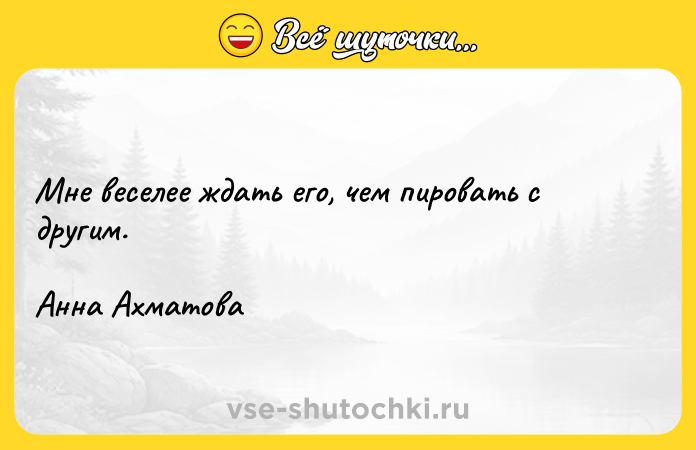 Цитата: Мне веселее ждать его, чем пировать с другим.Анна Ахматова