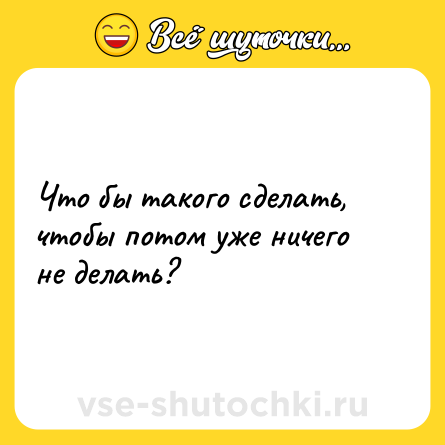 Шутка: Что бы такого сделать, чтобы потом уже ничего не делать?