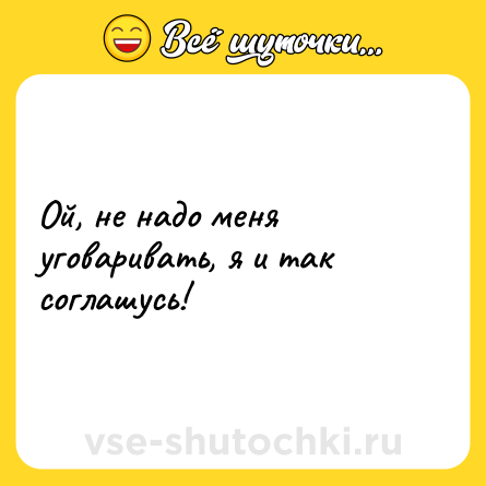 Шутка: Ой, не надо меня уговаривать, я и так соглашусь!