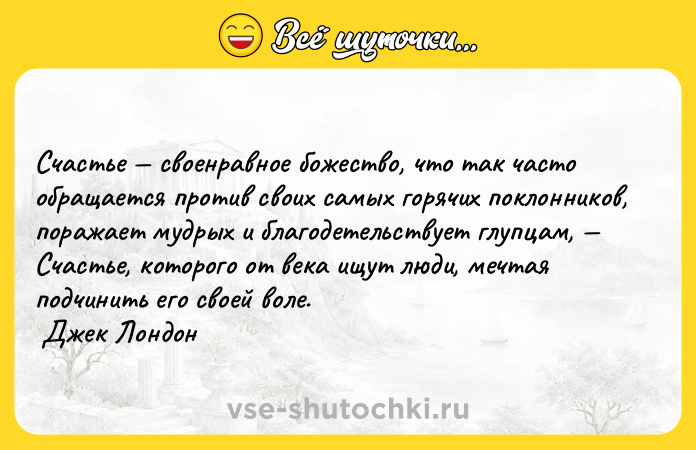 Цитата: Счастье своенравное божество, что так часто обращается против своих самых горячих поклонников, поражает мудрых и благодетельствует глупцам, Счастье, которого от века ищут люди, мечтая подчинить его своей воле. Джек Лондон