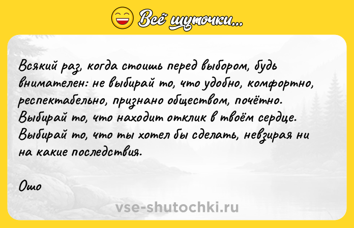 Цитата: Всякий раз, когда стоишь перед выбором, будь внимателен: не выбирай то, что удобно, комфортно, респектабельно, признано обществом, почётно. Выбирай то, что находит отклик в твоём сердце. Выбирай то, что ты хотел бы сделать, невзирая ни на какие последствия.Ошо