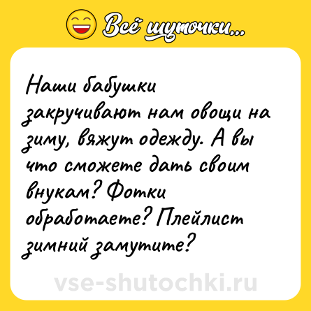 Шутка: Наши бабушки закручивают нам овощи на зиму, вяжут одежду. А вы что сможете дать своим внукам? Фотки обработаете? Плейлист зимний замутите?