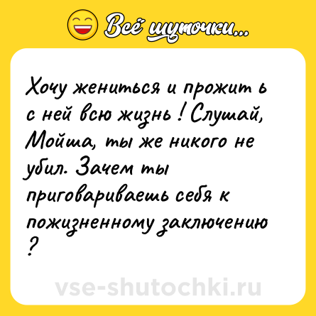 Шутка: Хочу жениться и прожит ь с ней всю жизнь ! Слушай, Мойша, ты же никого не убил. Зачем ты приговариваешь себя к пожизненному заключению ?