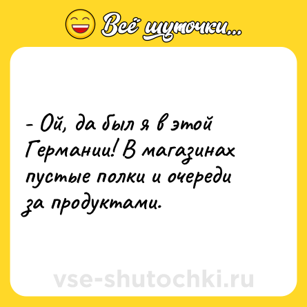 Шутка: - Ой, да был я в этой Германии! В магазинах пустые полки и очереди за продуктами.