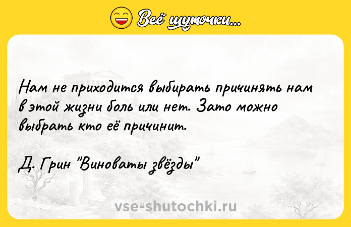 Цитата: Нам не приходится выбирать причинять нам в этой жизни боль или нет. Зато можно выбрать кто её причинит. Д. Грин Виноваты звёзды