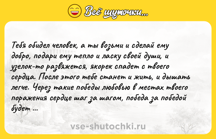 Цитата: Тебя обидел человек, а ты возьми и сделай ему добро, подари ему тепло и ласку своей души, и узелок-то развяжется, якорек спадет с твоего сердца. После этого тебе станет и жить, и дышать легче. Через такие победы любовью в местах твоего поражения сердце шаг за шагом, победа за победой будет обретать чистоту.Михаил Юрьевич Лермонтов