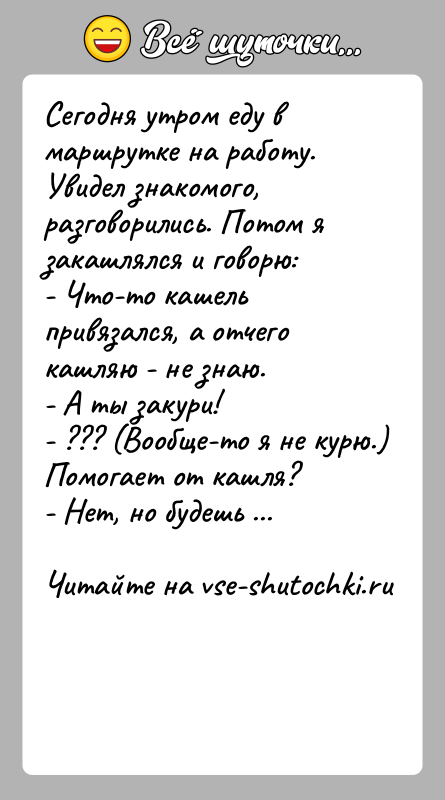 История: Сегодня утром еду в маршрутке на работу. Увидел знакомого,разговорились. Потом я закашлялся и говорю:- Что-то кашель привязался, а отчего кашляю