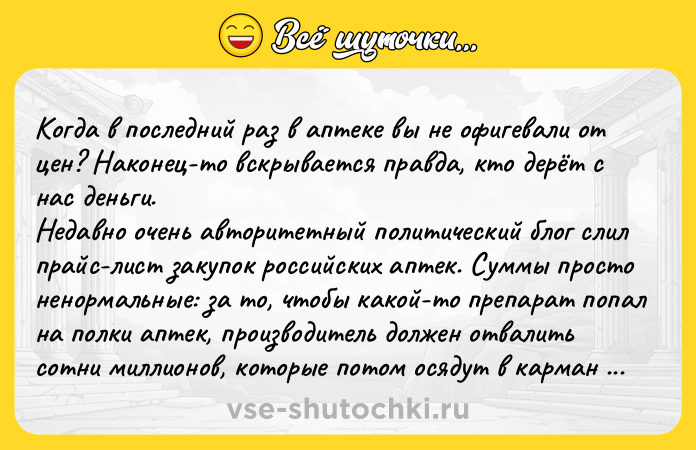 Цитата: Когда в последний раз в аптеке вы не офигевали от цен? Наконец-то вскрывается правда, кто дерёт с нас деньги.Недавно очень авторитетный политический блог слил прайс-лист закупок российских аптек. Суммы просто ненормальные: за то, чтобы какой-то препарат попал на полки аптек, производитель должен отвалить сотни миллионов, которые потом осядут в карман зажравшимся владельцам аптечных сетей. Вдумай