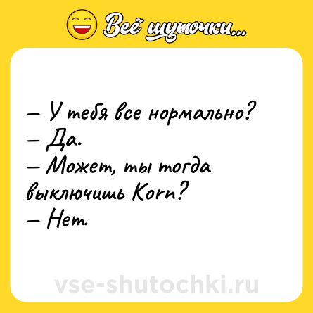 Шутка: — У тебя все нормально? <br>— Да. <br>— Может, ты тогда выключишь Кorn? <br>— Нет.