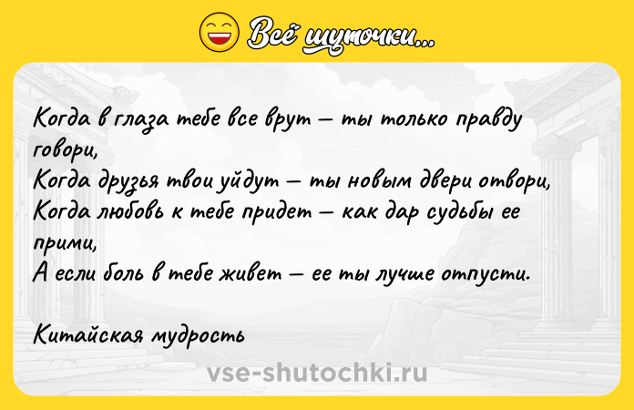 Цитата: Когда в глаза тебе все врут ты только правду говори, Когда друзья твои уйдут ты новым двери отвори, Когда любовь к тебе придет как дар судьбы ее прими, А если боль в тебе живет ее ты лучше отпусти. Китайская мудрость