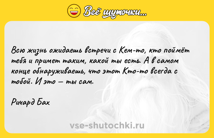 Цитата: Всю жизнь ожидаешь встречи с Кем-то, кто поймёт тебя и примет таким, какой ты есть. А в самом конце обнаруживаешь, что этот Кто-то всегда с тобой. И это ты сам.Ричард Бах