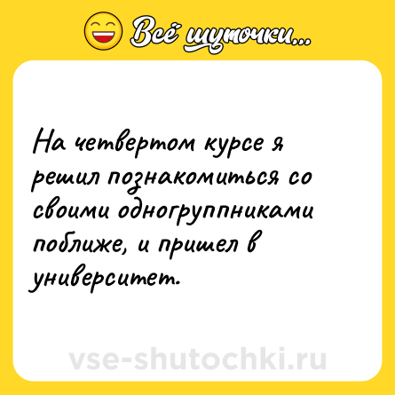 Шутка: На четвертом курсе я решил познакомиться со своими одногруппниками поближе, и пришел в университет.