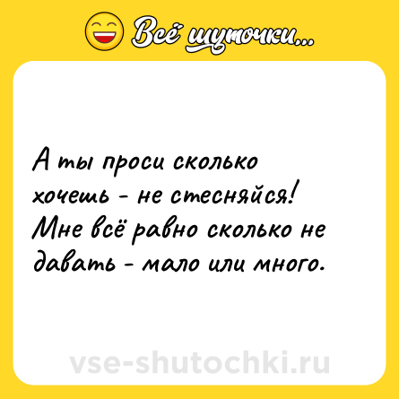 Шутка: А ты проси сколько хочешь - не стесняйся! Мне всё равно сколько не давать - мало или много.