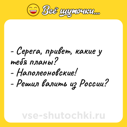 Шутка: - Серега, привет, какие у тебя планы? <br>- Наполеоновские! <br>- Решил валить из России?