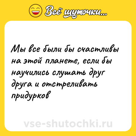 Шутка: Мы все были бы счастливы на этой планете, если бы научились слушать друг друга и отстреливать придурков