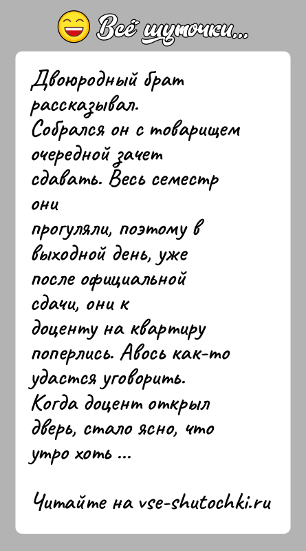 История: Двоюродный брат рассказывал.Собрался он с товарищем очередной зачет сдавать. Весь семестр онипрогуляли, поэтому в выходной день, уже после официальной сдачи,
