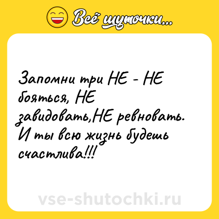 Шутка: Запомни три НЕ - НЕ бояться, НЕ завидовать,НЕ ревновать. И ты всю жизнь будешь счастлива!!!