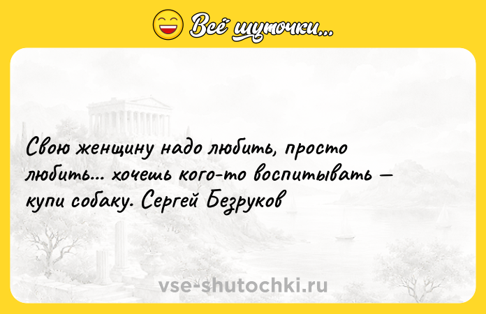 Цитата: Свою женщину надо любить, просто любить... хочешь кого-то воспитывать купи собаку. Сергей Безруков