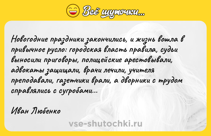 Цитата: Новогодние праздники закончились, и жизнь вошла в привычное русло: городская власть правила, судьи выносили приговоры, полицейские арестовывали, адвокаты защищали, врачи лечили, учителя преподавали, газетчики врали, а дворники с трудом справлялись с сугробами Иван Любенко
