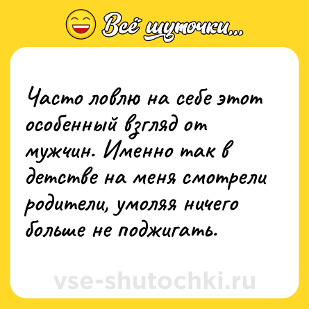 Шутка: Часто ловлю на себе этот особенный взгляд от мужчин. Именно так в детстве на меня смотрели родители, умоляя ничего больше не поджигать.