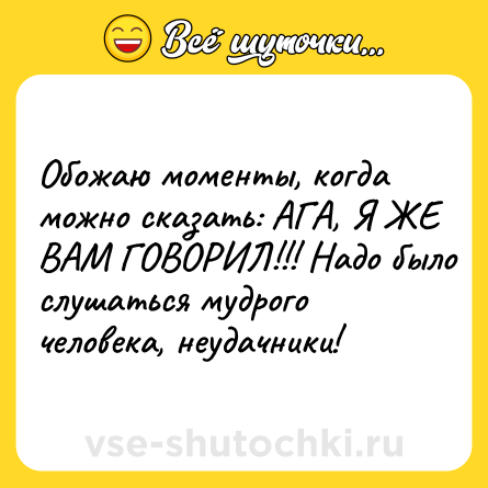 Шутка: Обожаю моменты, когда можно сказать: АГА, Я ЖЕ ВАМ ГОВОРИЛ!!! Надо было слушаться мудрого человека, неудачники!