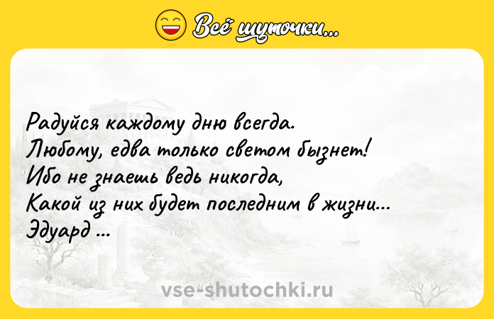 Цитата: Радуйся каждому дню всегда. Любому, едва только светом бызнет! Ибо не знаешь ведь никогда, Какой из них будет последним в жизни Эдуард Асадов