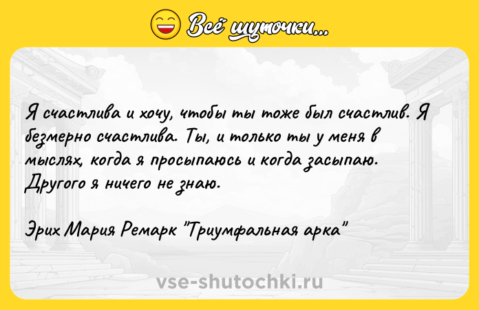 Цитата: Я счастлива и хочу, чтобы ты тоже был счастлив. Я безмерно счастлива. Ты, и только ты у меня в мыслях, когда я просыпаюсь и когда засыпаю. Другого я ничего не знаю.Эрих Мария Ремарк Триумфальная арка