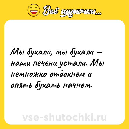 Шутка: Мы бухали, мы бухали — наши печени устали. Мы немножко отдохнем и опять бухать начнем.