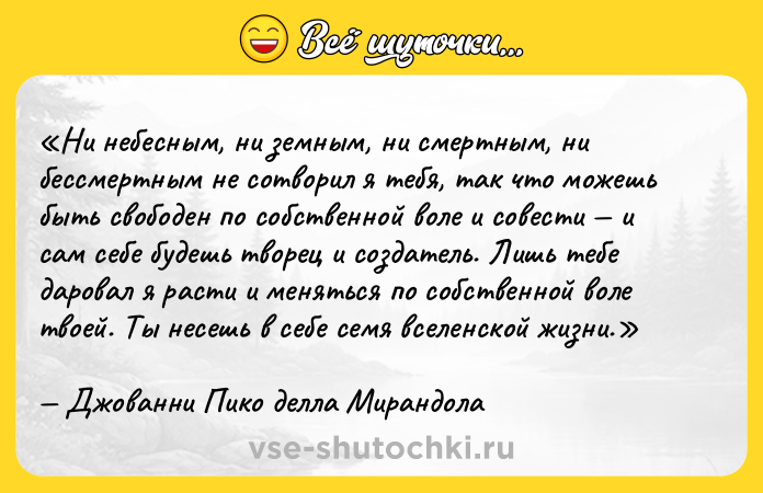 Цитата: Ни небесным, ни земным, ни смертным, ни бессмертным не сотворил я тебя, так что можешь быть свободен по собственной воле и совести и сам себе будешь творец и создатель. Лишь тебе даровал я расти и меняться по собственной воле твоей. Ты несешь в себе семя вселенской жизни.Джованни Пико делла Мирандола